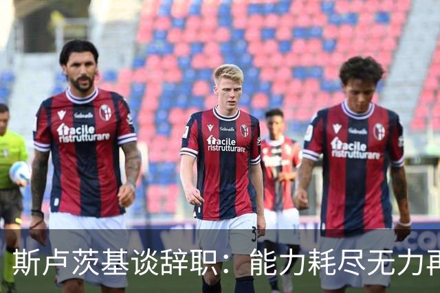 斯卢茨基谈辞职：能力耗尽无力再给予队员球迷回馈，不想为钱留下